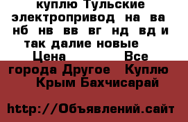 куплю Тульские электропривод  на, ва, нб, нв, вв, вг, нд, вд и так далие новые   › Цена ­ 85 500 - Все города Другое » Куплю   . Крым,Бахчисарай